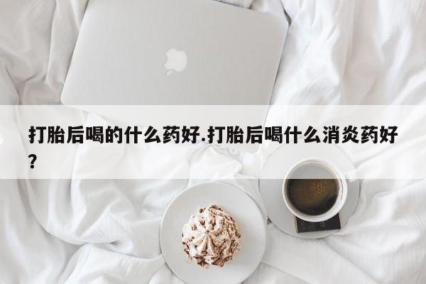 买流产药的微信联系方式打胎后喝的什么药好.打胎后喝什么消炎药好？