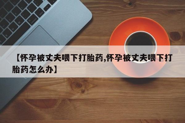 买流产药的微信联系方式【怀孕被丈夫喂下打胎药,怀孕被丈夫喂下打胎药怎么办】