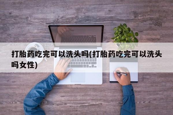 买流产药的微信联系方式打胎药吃完可以洗头吗(打胎药吃完可以洗头吗女性)