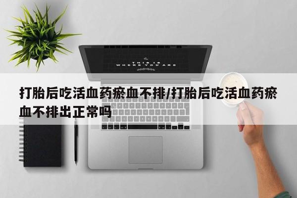 买流产药的微信联系方式打胎后吃活血药瘀血不排/打胎后吃活血药瘀血不排出正常吗