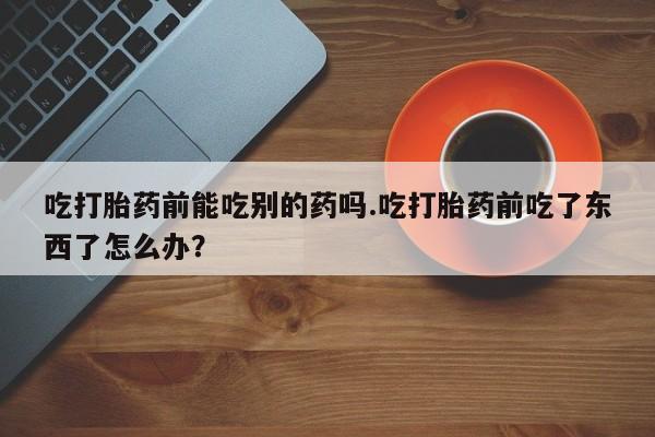 买流产药的微信联系方式吃打胎药前能吃别的药吗.吃打胎药前吃了东西了怎么办？