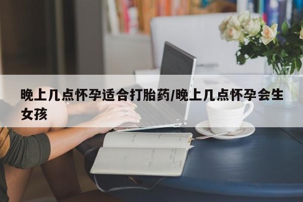 买流产药的微信联系方式晚上几点怀孕适合打胎药/晚上几点怀孕会生女孩