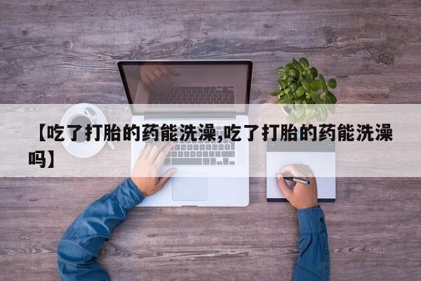 买流产药的微信联系方式【吃了打胎的药能洗澡,吃了打胎的药能洗澡吗】