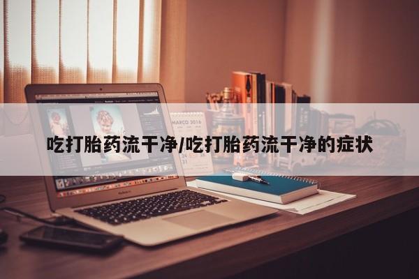 买流产药的微信联系方式吃打胎药流干净/吃打胎药流干净的症状