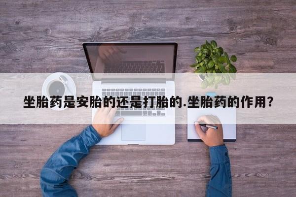 买流产药的微信联系方式坐胎药是安胎的还是打胎的.坐胎药的作用？