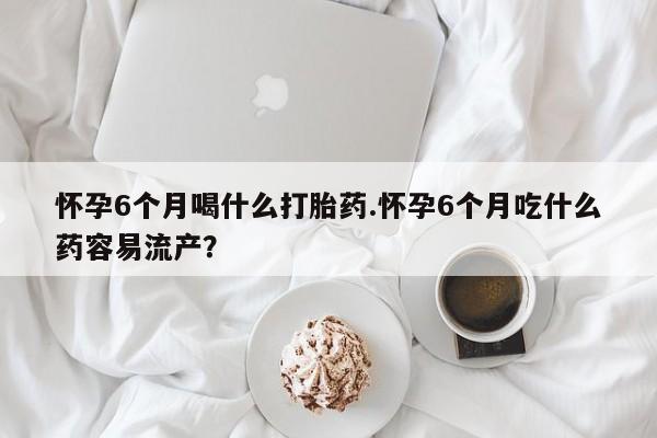 买流产药的微信联系方式怀孕6个月喝什么打胎药.怀孕6个月吃什么药容易流产？