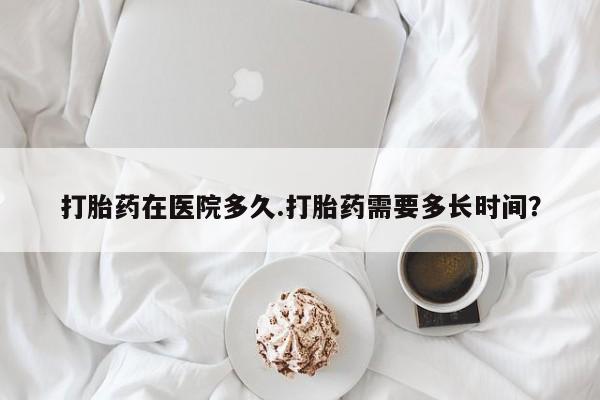 买流产药的微信联系方式打胎药在医院多久.打胎药需要多长时间？