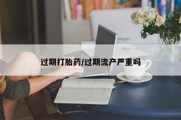 买流产药的微信联系方式过期打胎药/过期流产严重吗