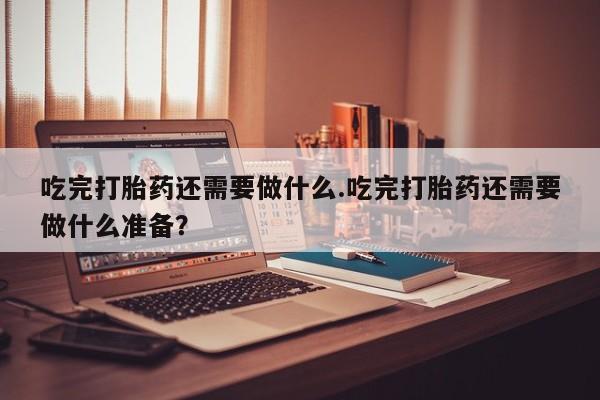 买流产药的微信联系方式吃完打胎药还需要做什么.吃完打胎药还需要做什么准备？