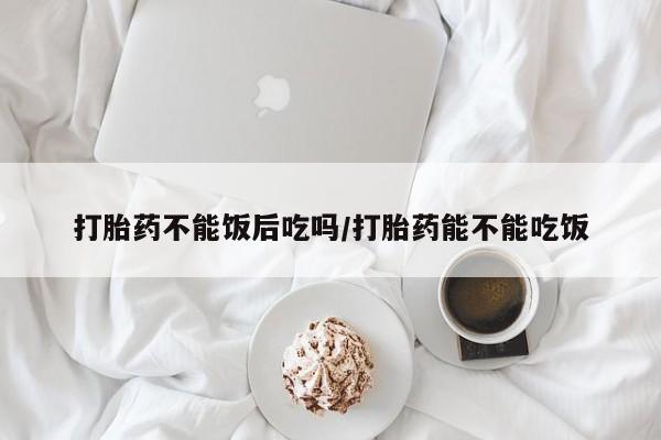 买流产药的微信联系方式打胎药不能饭后吃吗/打胎药能不能吃饭