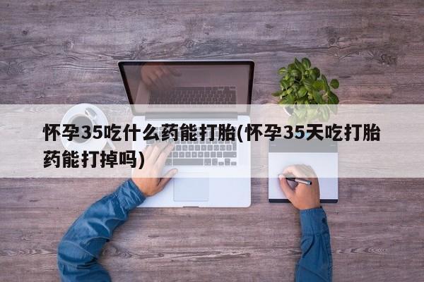 买流产药的微信联系方式怀孕35吃什么药能打胎(怀孕35天吃打胎药能打掉吗)