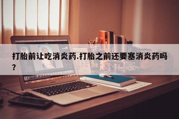 买流产药的微信联系方式打胎前让吃消炎药.打胎之前还要塞消炎药吗？