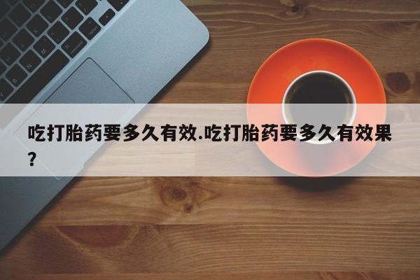 买流产药的微信联系方式吃打胎药要多久有效.吃打胎药要多久有效果？