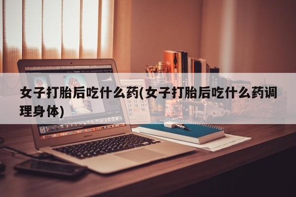 买流产药的微信联系方式女子打胎后吃什么药(女子打胎后吃什么药调理身体)