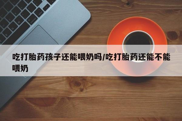 买流产药的微信联系方式吃打胎药孩子还能喂奶吗/吃打胎药还能不能喂奶