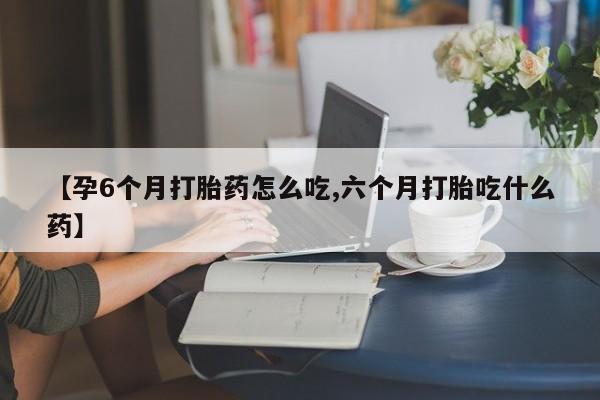 买流产药的微信联系方式【孕6个月打胎药怎么吃,六个月打胎吃什么药】