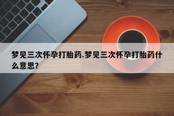 买流产药的微信联系方式梦见三次怀孕打胎药.梦见三次怀孕打胎药什么意思？