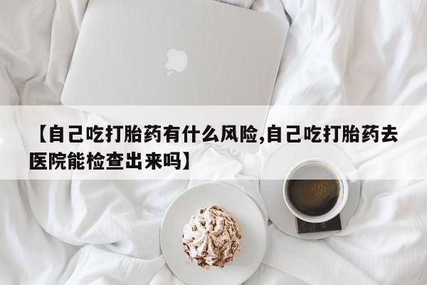 买流产药的微信联系方式【自己吃打胎药有什么风险,自己吃打胎药去医院能检查出来吗】