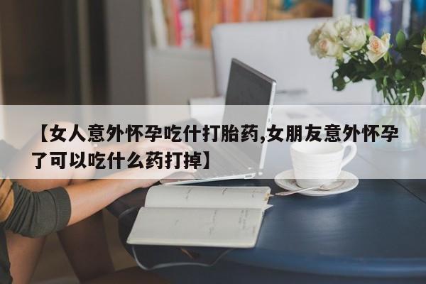 买流产药的微信联系方式【女人意外怀孕吃什打胎药,女朋友意外怀孕了可以吃什么药打掉】
