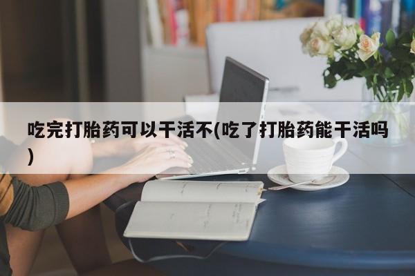 买流产药的微信联系方式吃完打胎药可以干活不(吃了打胎药能干活吗)