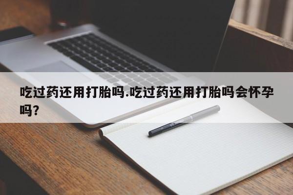 买流产药的微信联系方式吃过药还用打胎吗.吃过药还用打胎吗会怀孕吗？