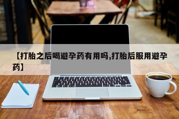 买流产药的微信联系方式【打胎之后喝避孕药有用吗,打胎后服用避孕药】