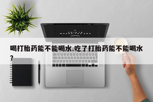 买流产药的微信联系方式喝打胎药能不能喝水.吃了打胎药能不能喝水？