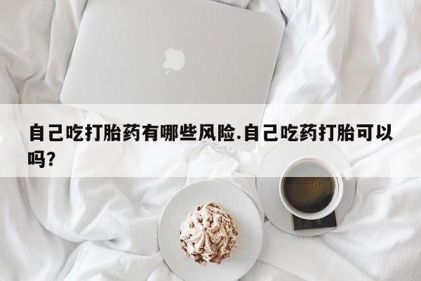 买流产药的微信联系方式自己吃打胎药有哪些风险.自己吃药打胎可以吗？