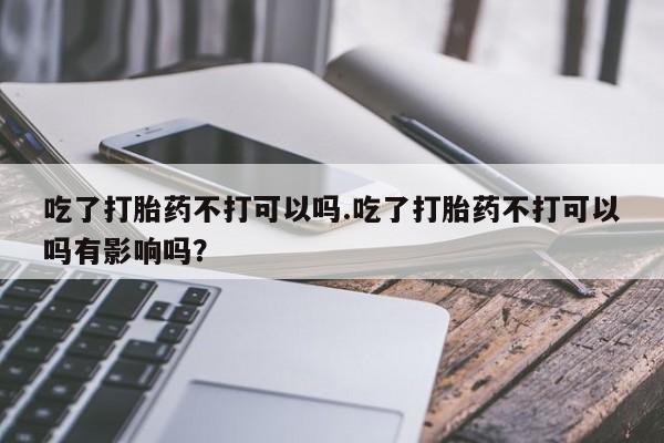 买流产药的微信联系方式吃了打胎药不打可以吗.吃了打胎药不打可以吗有影响吗？