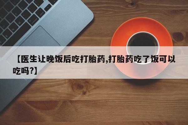 买流产药的微信联系方式【医生让晚饭后吃打胎药,打胎药吃了饭可以吃吗?】