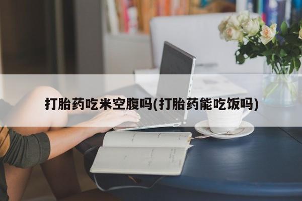 买流产药的微信联系方式打胎药吃米空腹吗(打胎药能吃饭吗)