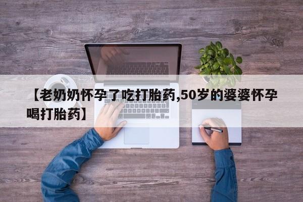 买流产药的微信联系方式【老奶奶怀孕了吃打胎药,50岁的婆婆怀孕喝打胎药】
