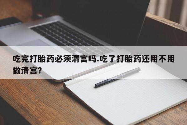 买流产药的微信联系方式吃完打胎药必须清宫吗.吃了打胎药还用不用做清宫？