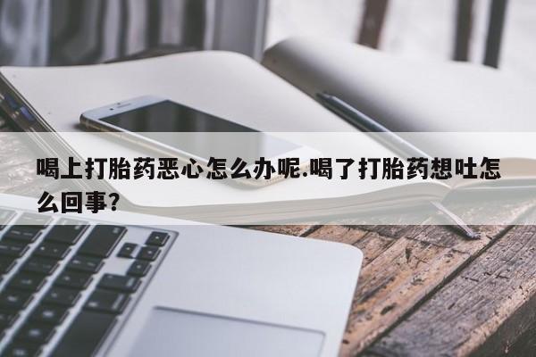 买流产药的微信联系方式喝上打胎药恶心怎么办呢.喝了打胎药想吐怎么回事？