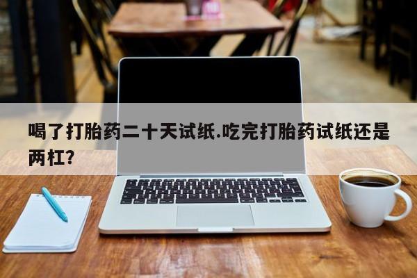 买流产药的微信联系方式喝了打胎药二十天试纸.吃完打胎药试纸还是两杠？