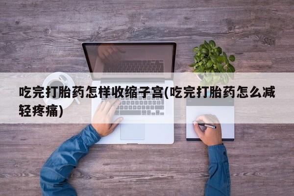 买流产药的微信联系方式吃完打胎药怎样收缩子宫(吃完打胎药怎么减轻疼痛)
