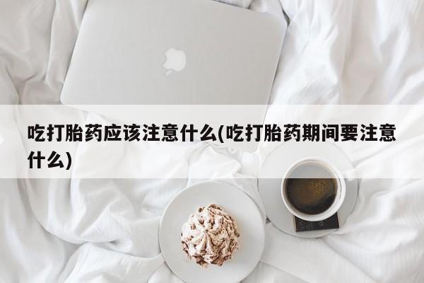 买流产药的微信联系方式吃打胎药应该注意什么(吃打胎药期间要注意什么)