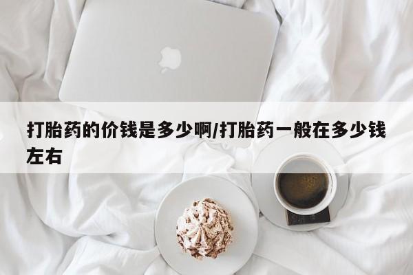 买流产药的微信联系方式打胎药的价钱是多少啊/打胎药一般在多少钱左右