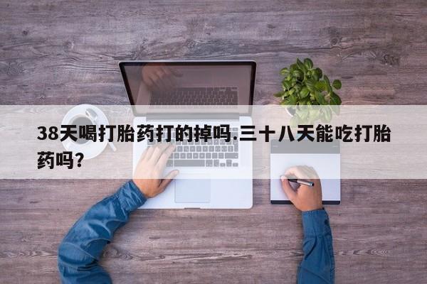 买流产药的微信联系方式38天喝打胎药打的掉吗.三十八天能吃打胎药吗？