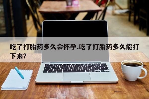 买流产药的微信联系方式吃了打胎药多久会怀孕.吃了打胎药多久能打下来？