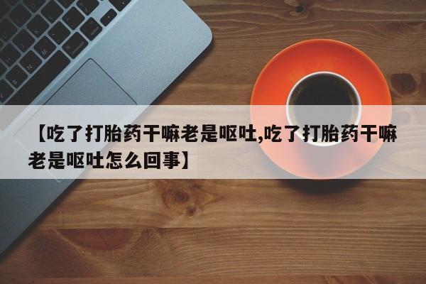 买流产药的微信联系方式【吃了打胎药干嘛老是呕吐,吃了打胎药干嘛老是呕吐怎么回事】