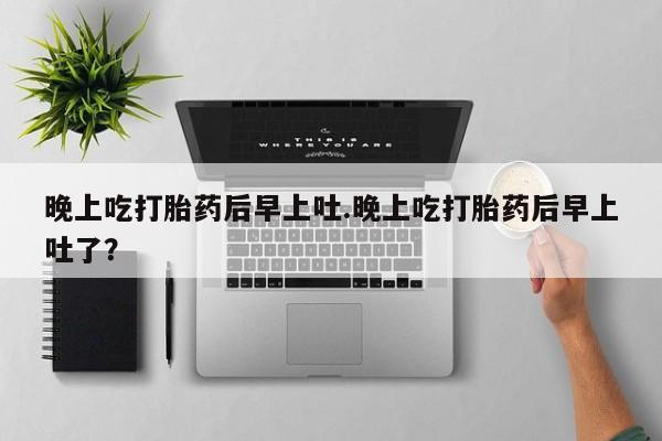 买流产药的微信联系方式晚上吃打胎药后早上吐.晚上吃打胎药后早上吐了？