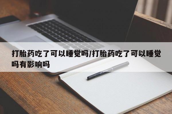 买流产药的微信联系方式打胎药吃了可以睡觉吗/打胎药吃了可以睡觉吗有影响吗