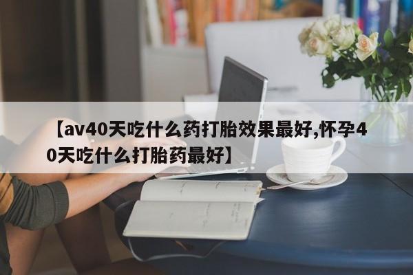 买流产药的微信联系方式【av40天吃什么药打胎效果最好,怀孕40天吃什么打胎药最好】