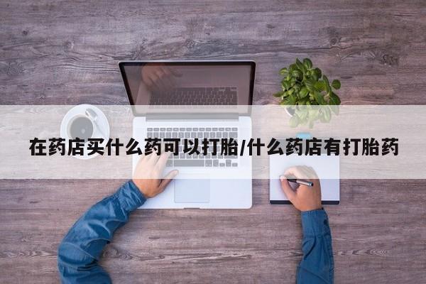 买流产药的微信联系方式在药店买什么药可以打胎/什么药店有打胎药