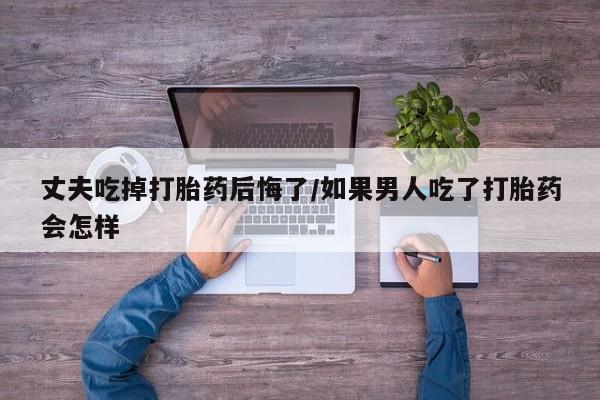 买流产药的微信联系方式丈夫吃掉打胎药后悔了/如果男人吃了打胎药会怎样