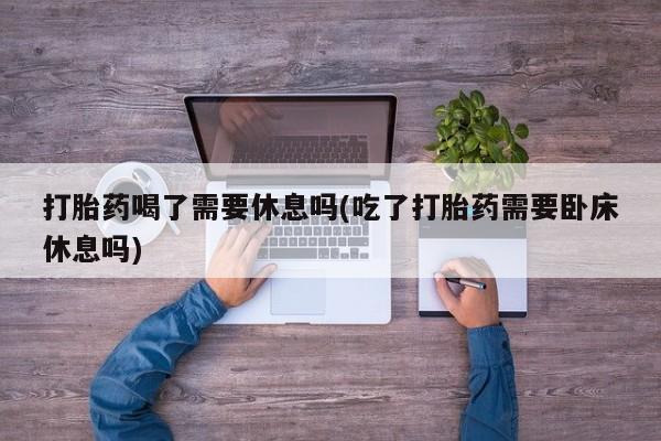 买流产药的微信联系方式打胎药喝了需要休息吗(吃了打胎药需要卧床休息吗)