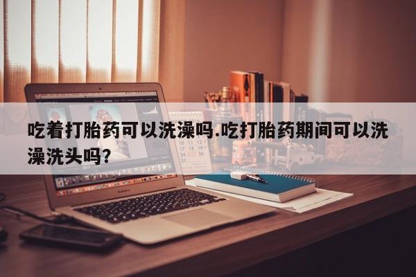 买流产药的微信联系方式吃着打胎药可以洗澡吗.吃打胎药期间可以洗澡洗头吗？