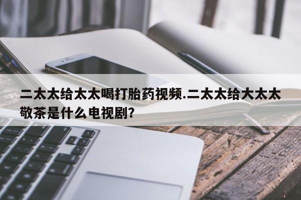 买流产药的微信联系方式二太太给太太喝打胎药视频.二太太给大太太敬茶是什么电视剧？