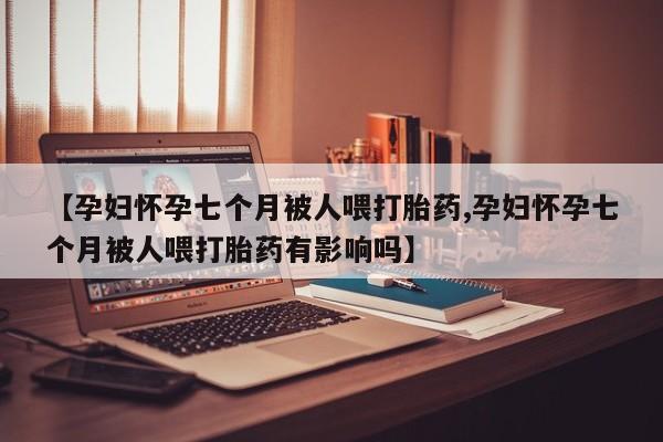 买流产药的微信联系方式【孕妇怀孕七个月被人喂打胎药,孕妇怀孕七个月被人喂打胎药有影响吗】